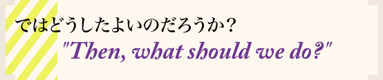 ではどうしたよいのだろうか？ Then, what should we do?