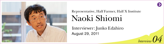 Representative, Half Farmer, Half X Institute Naoki Shiomi Interviewer: Junko Edahiro August 29, 2011 | Interview04