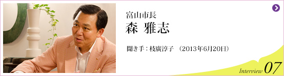 富山市長 森雅志 聞き手 枝廣淳子(2013年6月20日) Interview07